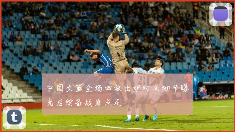 中国女篮全场回放出炉对决细节曝光后续备战看点足