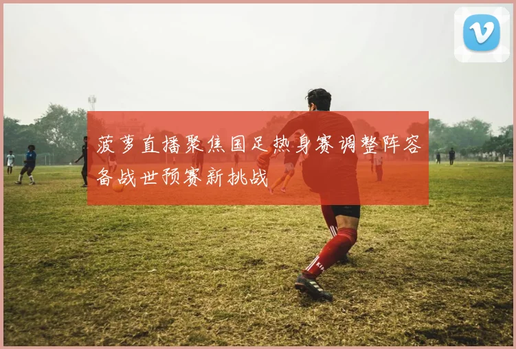 菠萝直播聚焦国足热身赛调整阵容备战世预赛新挑战