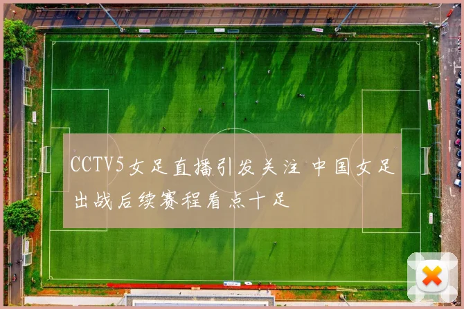 CCTV5女足直播引发关注 中国女足出战后续赛程看点十足
