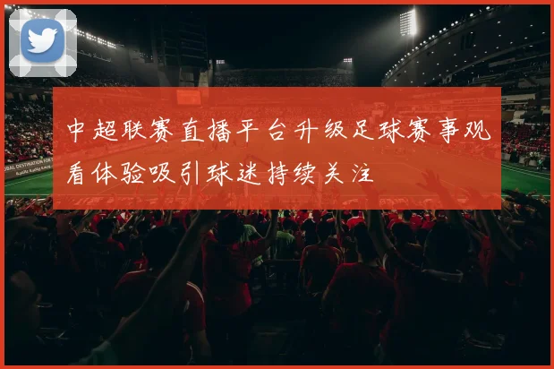 中超联赛直播平台升级足球赛事观看体验吸引球迷持续关注