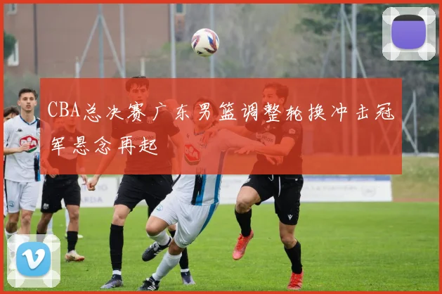 CBA总决赛广东男篮调整轮换冲击冠军悬念再起