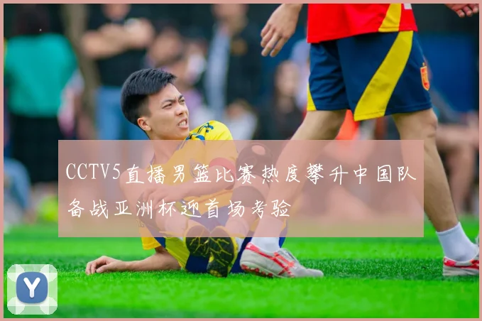 CCTV5直播男篮比赛热度攀升中国队备战亚洲杯迎首场考验