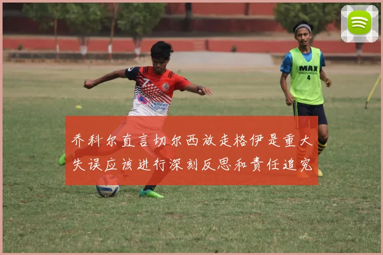 乔科尔直言切尔西放走格伊是重大失误应该进行深刻反思和责任追究