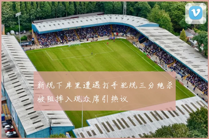 新规下库里遭遇打手犯规三分绝杀被阻摔入观众席引热议