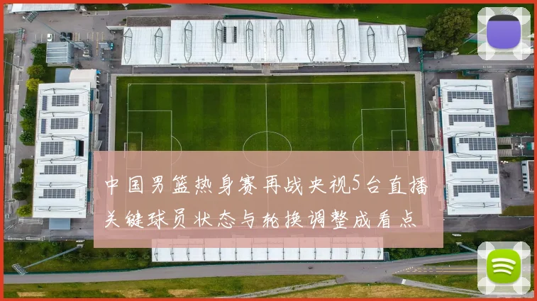 中国男篮热身赛再战央视5台直播 关键球员状态与轮换调整成看点