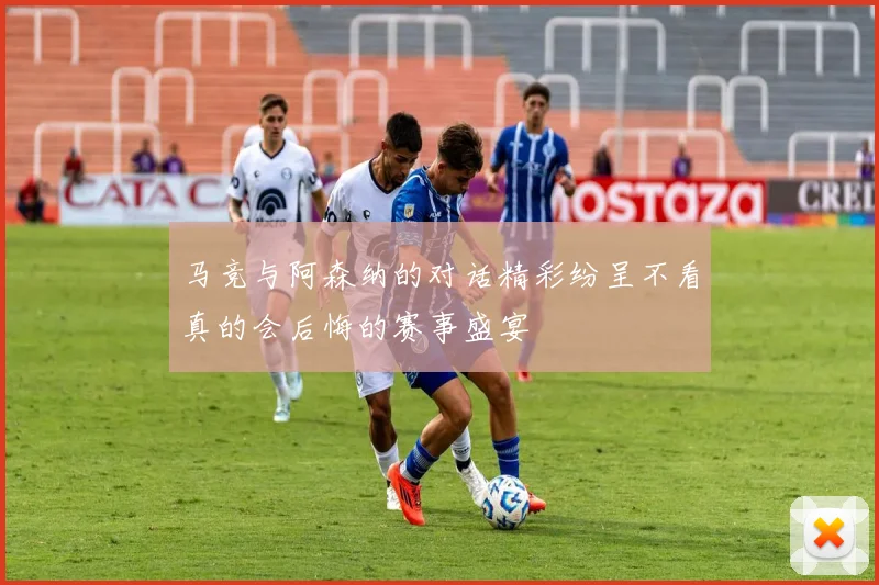 马竞与阿森纳的对话精彩纷呈不看真的会后悔的赛事盛宴