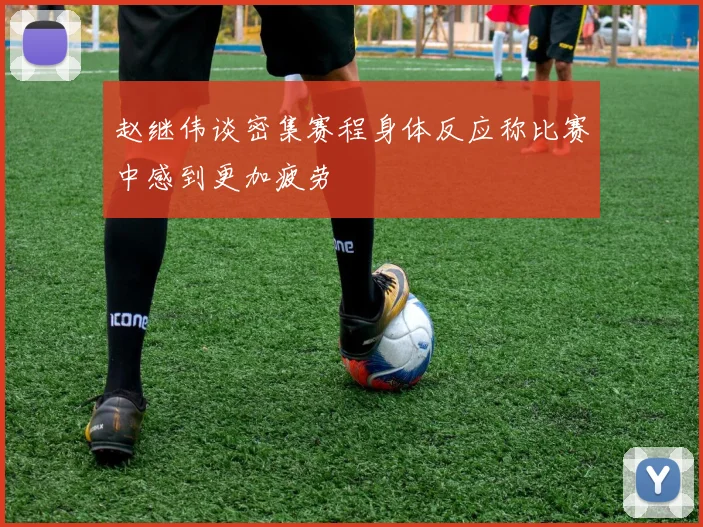 赵继伟谈密集赛程身体反应称比赛中感到更加疲劳