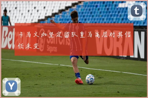 卡马文加坚定留队皇马高层对其信任未变