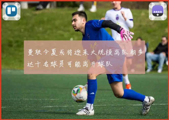 曼联今夏或将迎来大规模离队潮多达十名球员可能离开球队