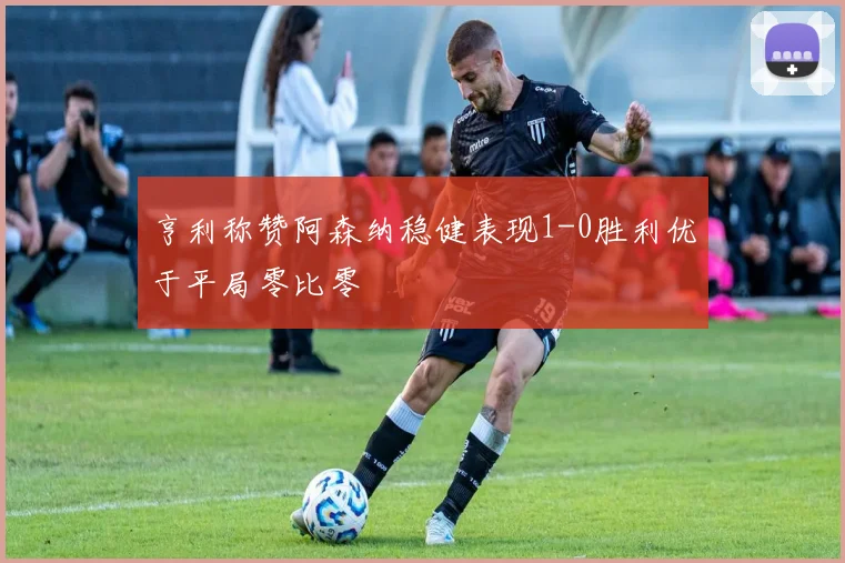 亨利称赞阿森纳稳健表现1-0胜利优于平局零比零