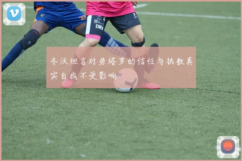 齐沃坦言对劳塔罗的信任与执教真实自我不受影响