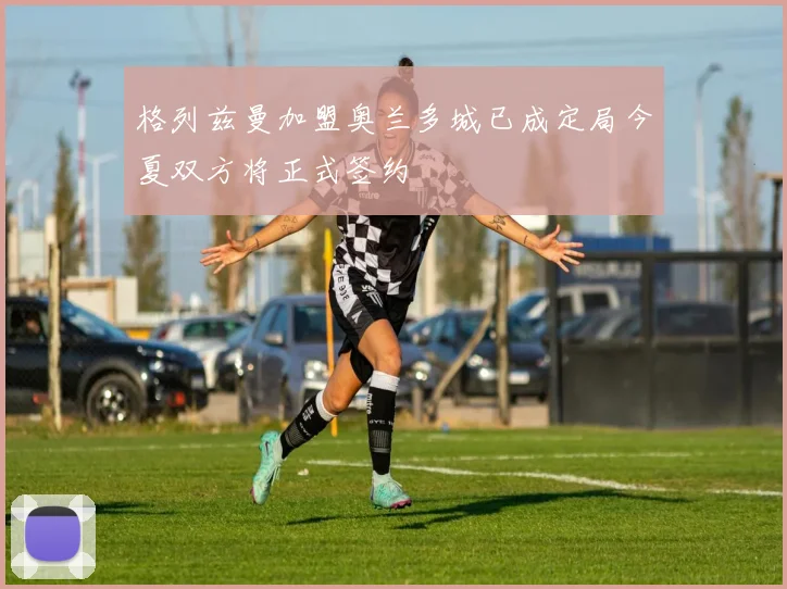 格列兹曼加盟奥兰多城已成定局今夏双方将正式签约