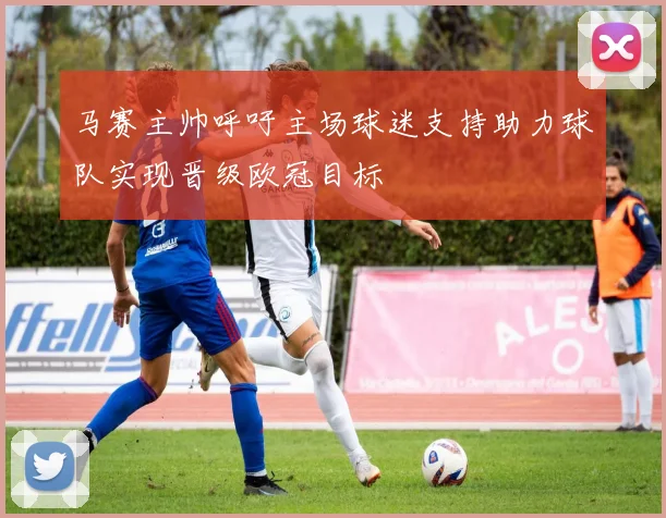 马赛主帅呼吁主场球迷支持助力球队实现晋级欧冠目标