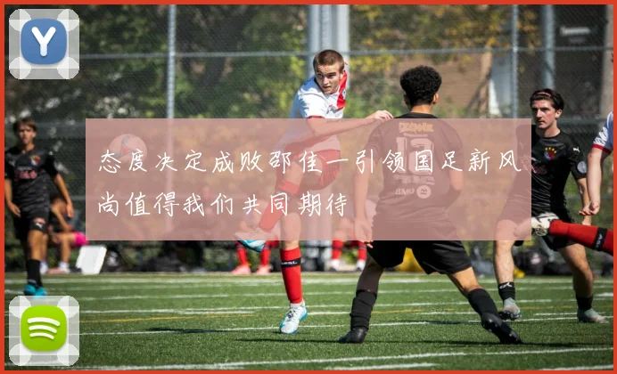 态度决定成败邵佳一引领国足新风尚值得我们共同期待